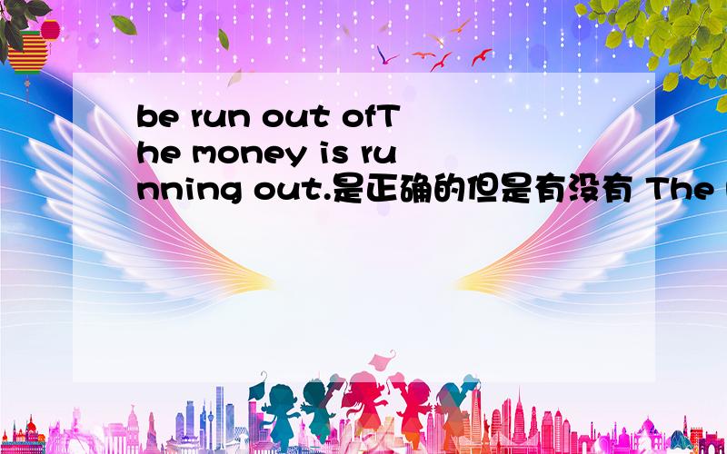 be run out ofThe money is running out.是正确的但是有没有 The money is run out of.这种表达方式呢?求高人指点.谢谢