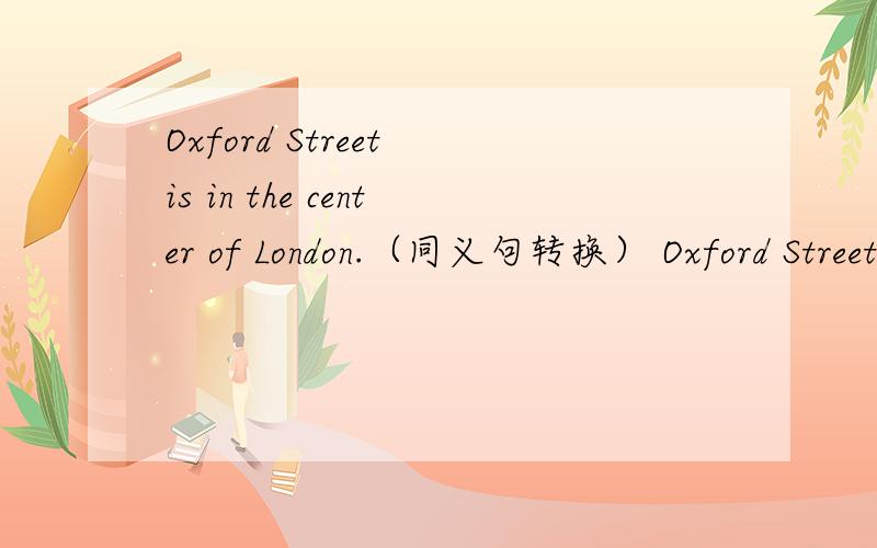 Oxford Street is in the center of London.（同义句转换） Oxford Street is ____ _____ ______.