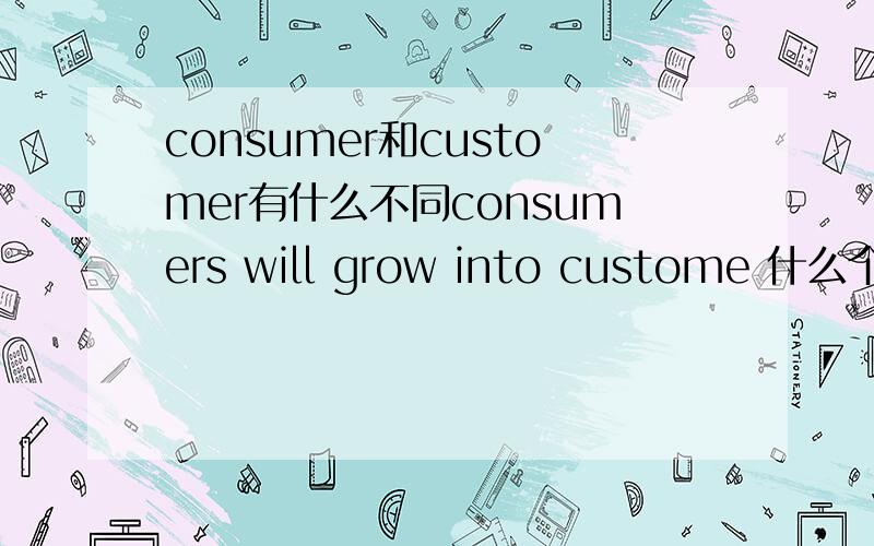 consumer和customer有什么不同consumers will grow into custome 什么个概念?都是消费者,有什么区别?写错了 是consumers will grow into customers 不过也没什么影响。还有，Sometimes a need is also called a want,need和want