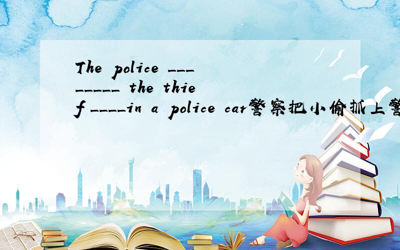The police ________ the thief ____in a police car警察把小偷抓上警车带走了.