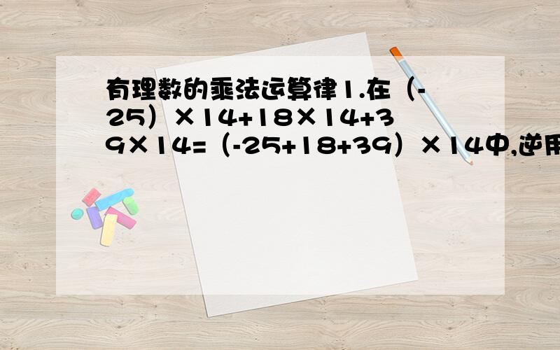 有理数的乘法运算律1.在（-25）×14+18×14+39×14=（-25+18+39）×14中,逆用了（ ）2.计算（-100九十九分之九十八）×99时,正确的方法可以是（　　　）A.（-100+九十九分之九十八）×99B.（-100—九十九