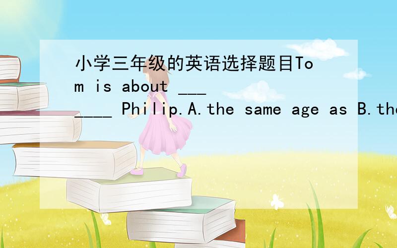 小学三年级的英语选择题目Tom is about _______ Philip.A.the same age as B.the same age to C.same age with D.the same old as等明天放学,如果对了,就给分