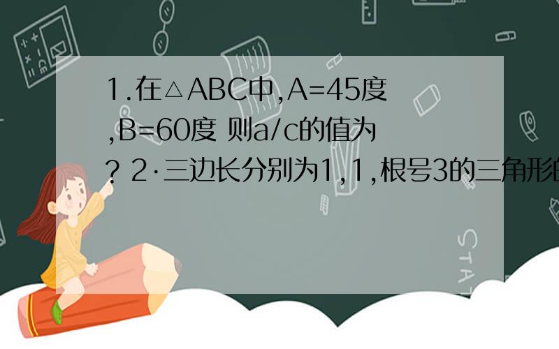 1.在△ABC中,A=45度,B=60度 则a/c的值为? 2·三边长分别为1,1,根号3的三角形的最大内角的正弦值...1.在△ABC中,A=45度,B=60度  则a/c的值为?2·三边长分别为1,1,根号3的三角形的最大内角的正弦值为?3,如