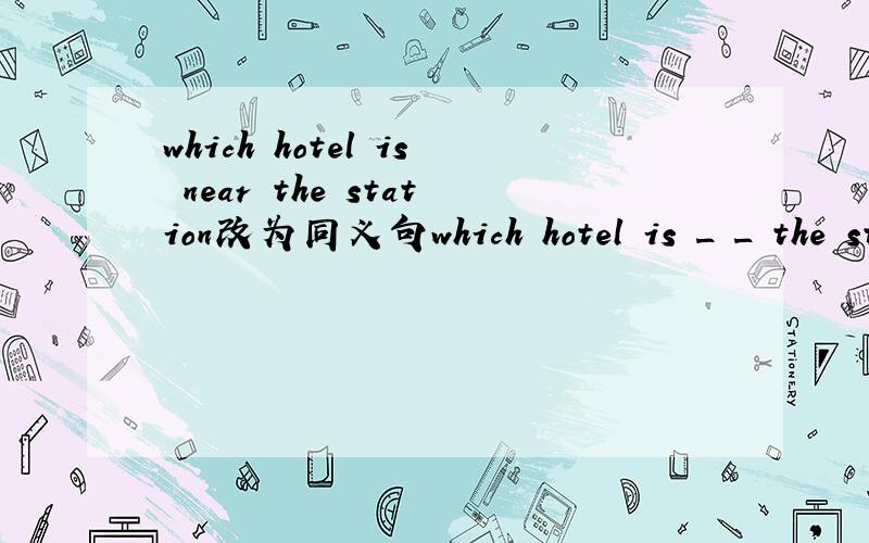 which hotel is near the station改为同义句which hotel is _ _ the station