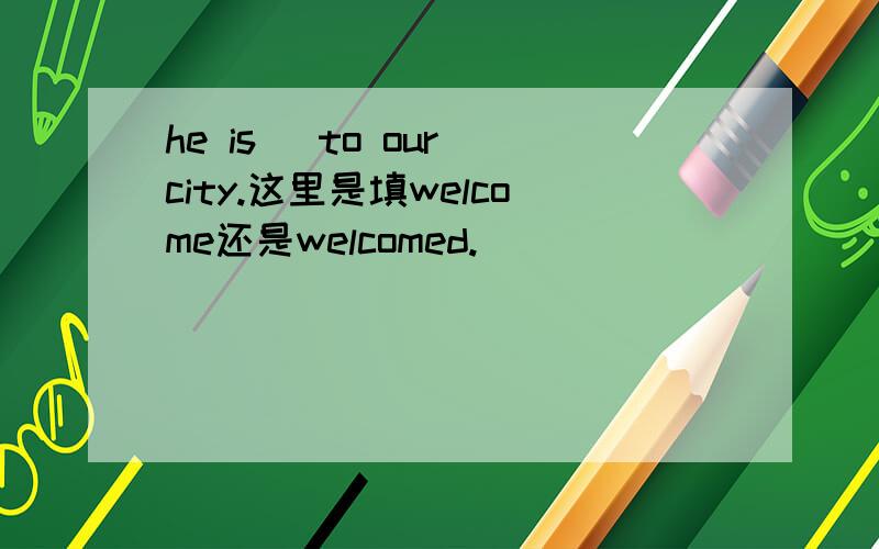 he is _to our city.这里是填welcome还是welcomed.