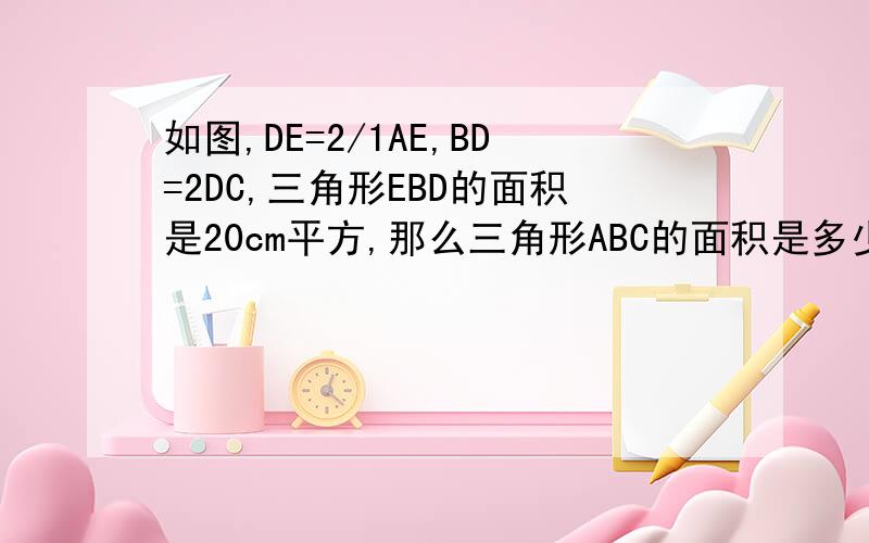 如图,DE=2/1AE,BD=2DC,三角形EBD的面积是20cm平方,那么三角形ABC的面积是多少?