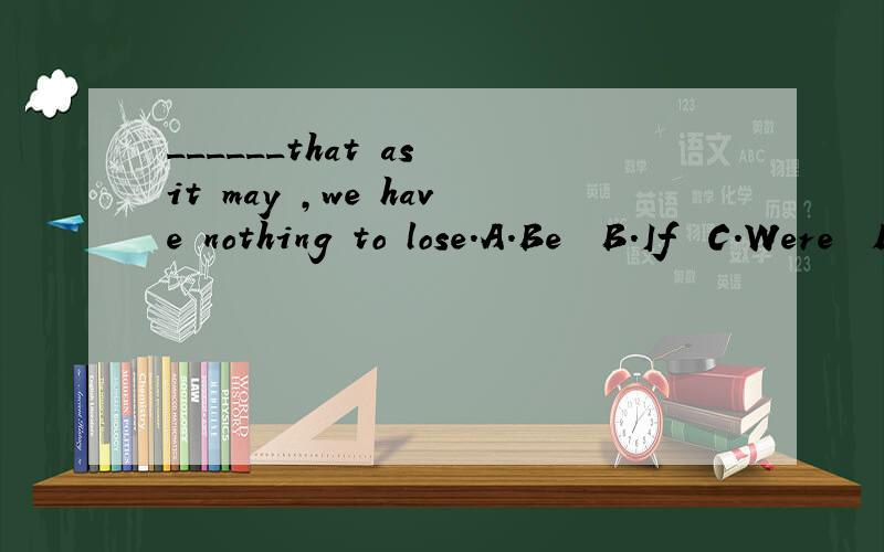 ______that as it may ,we have nothing to lose.A.Be  B.If  C.Were  D.So选哪个,为什么