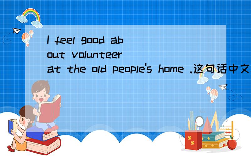 I feel good about volunteer at the old people's home .这句话中文意思?句子成分如何来划分?Sorry，打错了，Volunteer后面应该加ing。这句话应该是这样的：I feel good about volunteering at the old people's home .
