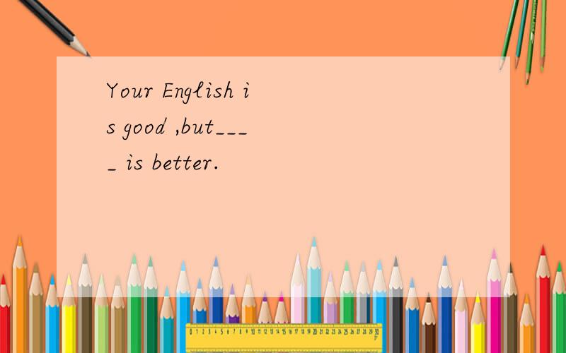 Your English is good ,but____ is better.