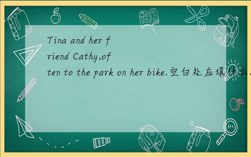 Tina and her friend Cathy,often to the park on her bike.空白处应填什么A.goes B.go C.going D.to go