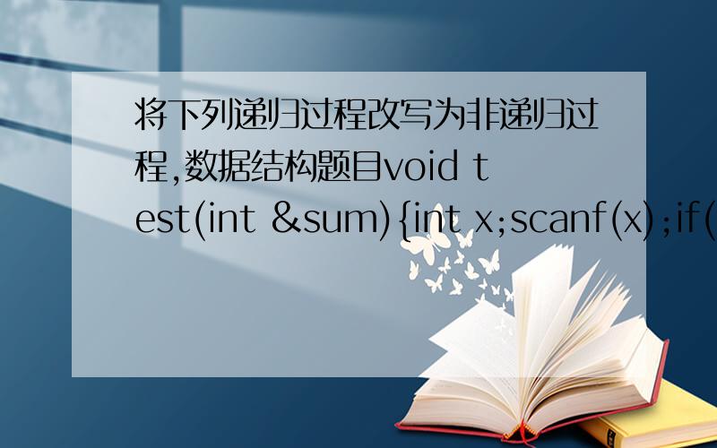 将下列递归过程改写为非递归过程,数据结构题目void test(int &sum){int x;scanf(x);if(x==0) sum=0;else{test(sum);sum+=x;}printf(sum);}先给我解释下上面每句的意思,要求句句给出解释,