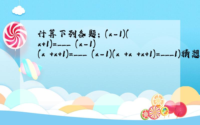 计算下列各题; (x-1)(x+1)=___ (x-1)(x²+x+1)=___ (x-1)(x³+x²+x+1)=___1)猜想(x-1)(x^n+x^n-1+x^n-2+…+x+1)的结果是___2)证明你的猜想
