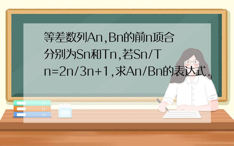 等差数列An,Bn的前n项合分别为Sn和Tn,若Sn/Tn=2n/3n+1,求An/Bn的表达式.