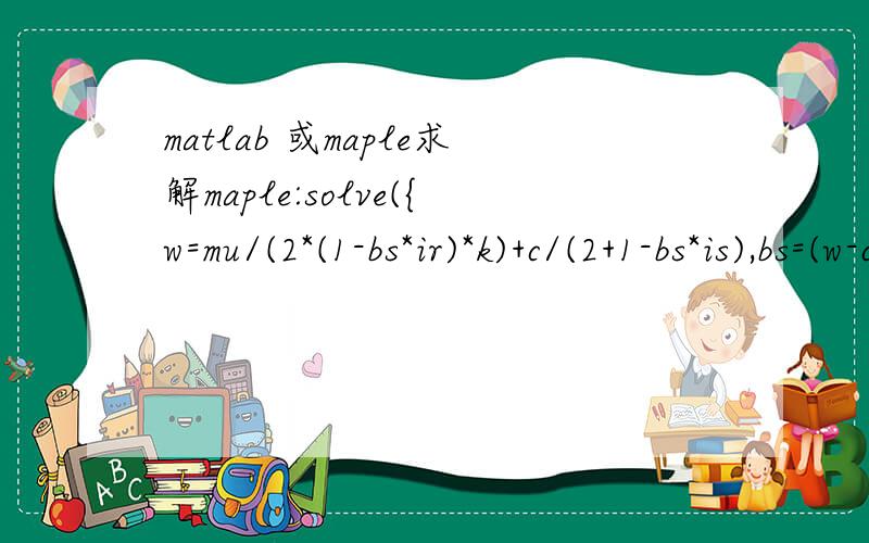 matlab 或maple求解maple:solve({w=mu/(2*(1-bs*ir)*k)+c/(2+1-bs*is),bs=(w-c)/2/w/is-(mu-k*w)/2/k/ir/w},{bs,w});matlab:solve('w=mu/(2*(1-bs*ir)*k)+c/(2+1-bs*is),bs=(w-c)/2/w/is-(mu-k*w)/2/k/ir/w','bs,w')内容相同,但是均不能够得到解由于