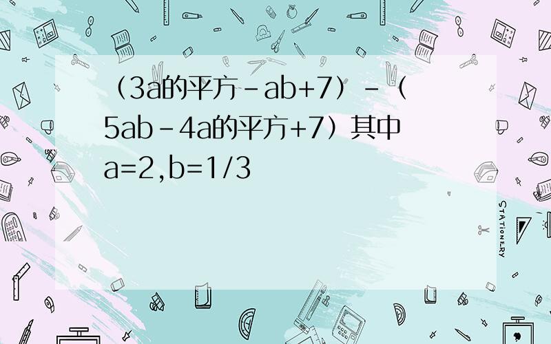 （3a的平方-ab+7）-（5ab-4a的平方+7）其中a=2,b=1/3