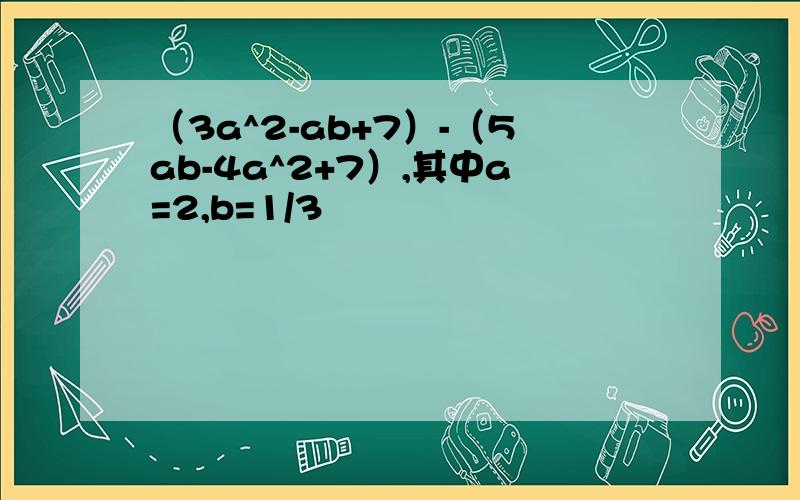（3a^2-ab+7）-（5ab-4a^2+7）,其中a=2,b=1/3