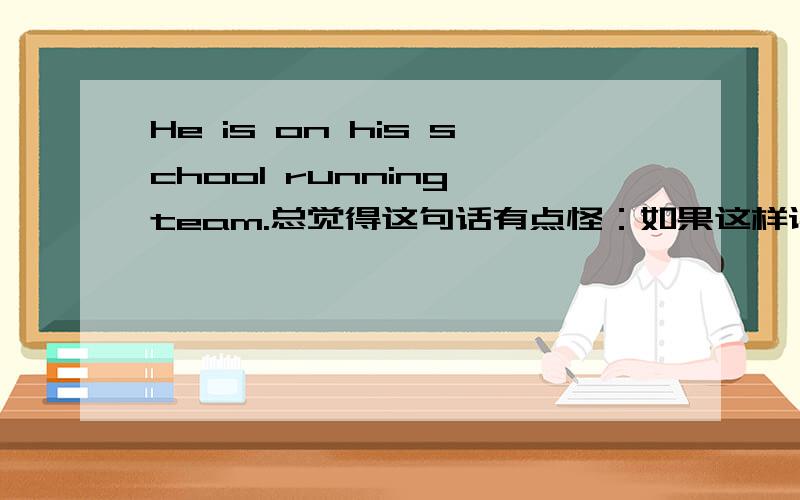 He is on his school running team.总觉得这句话有点怪：如果这样读：He is on （his school）(running team).觉得读的不通,意思上也说不对；如果这样读：He is on his （school running team).校跑步队又不是他的啊?