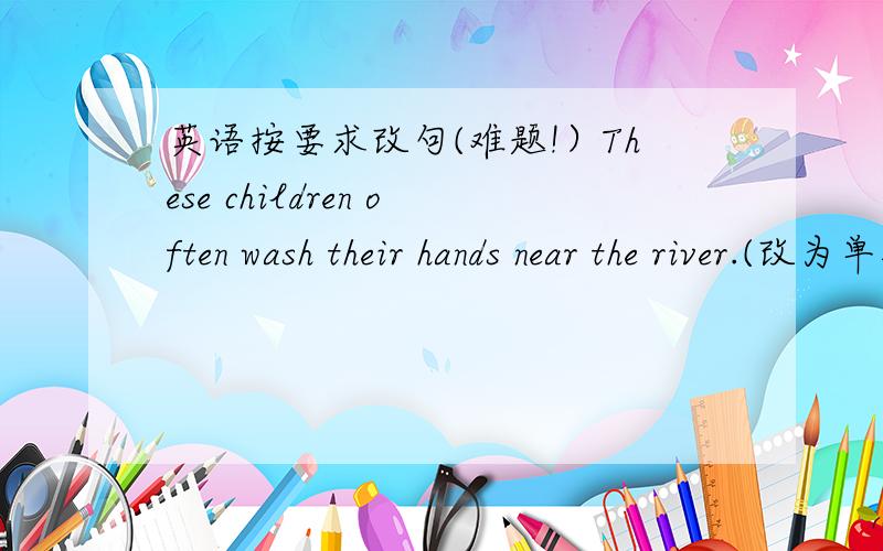 英语按要求改句(难题!）These children often wash their hands near the river.(改为单数句子）---- ----- of ten------his ----near the river.