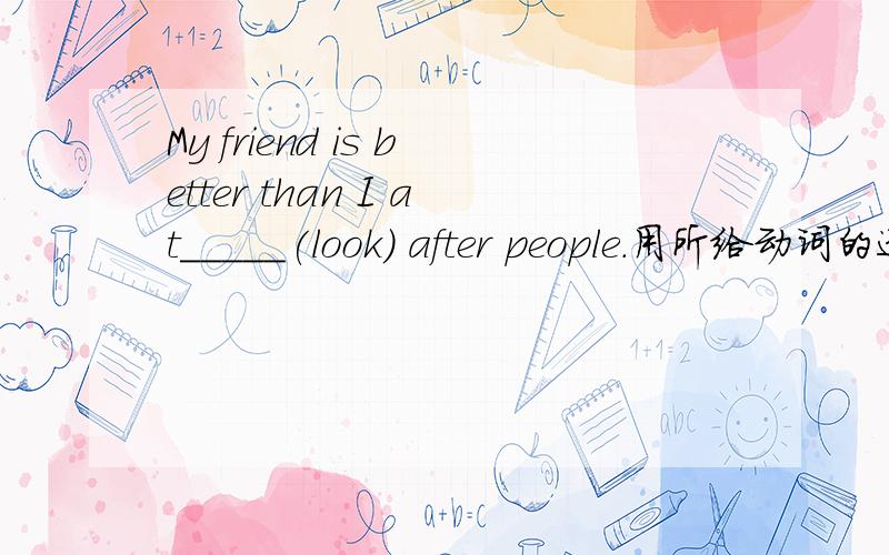 My friend is better than I at_____(look) after people.用所给动词的适当形式填空