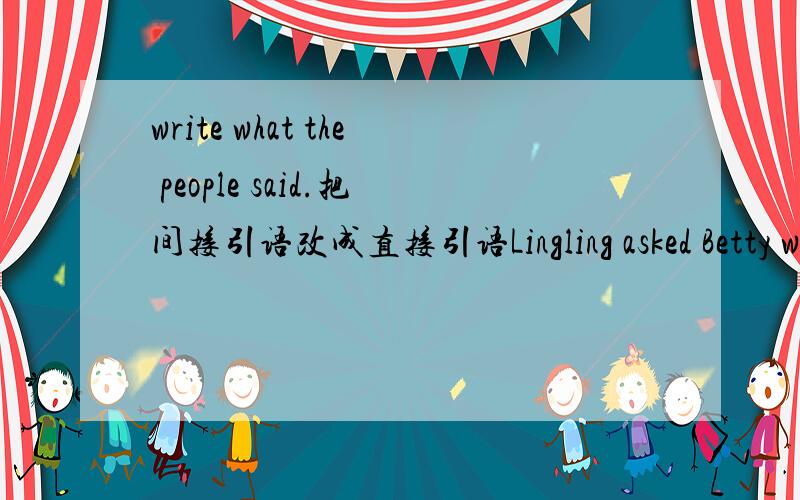 write what the people said.把间接引语改成直接引语Lingling asked Betty when Independce Day was.Lingling asked,“When is Independce Day,Betty?” 1.Betty asked they were in the park then.Lingling said,“ ” 2.betty asked Sally how she fel