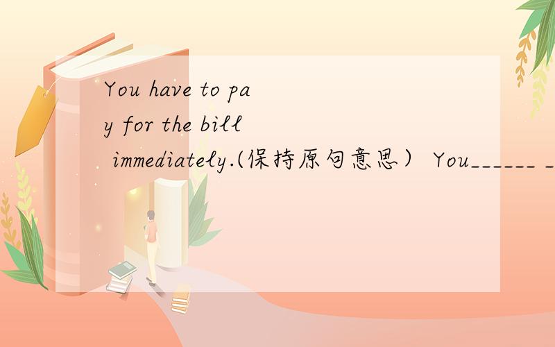 You have to pay for the bill immediately.(保持原句意思） You______ _______for the bill immediately