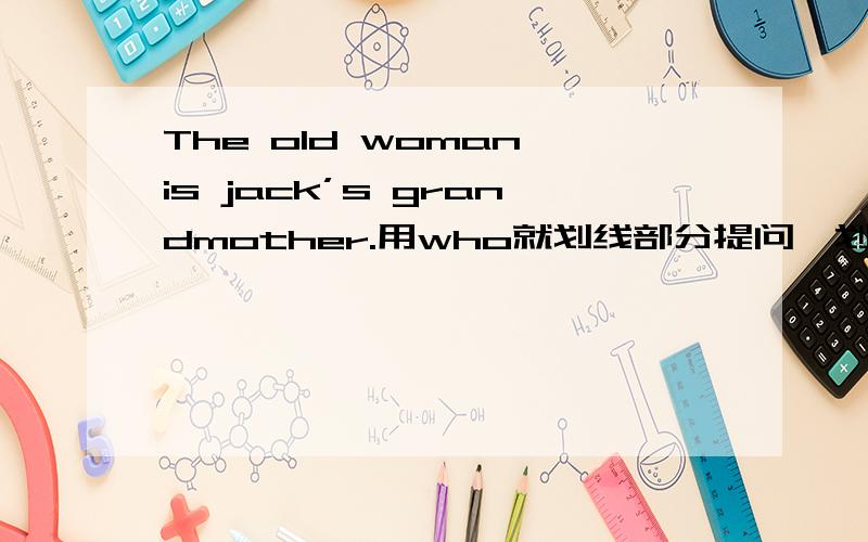 The old woman is jack’s grandmother.用who就划线部分提问,划线部分是jack到结尾拜托了各位