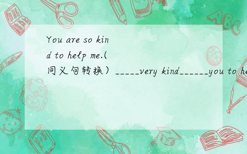 You are so kind to help me.(同义句转换）_____very kind______you to help me.