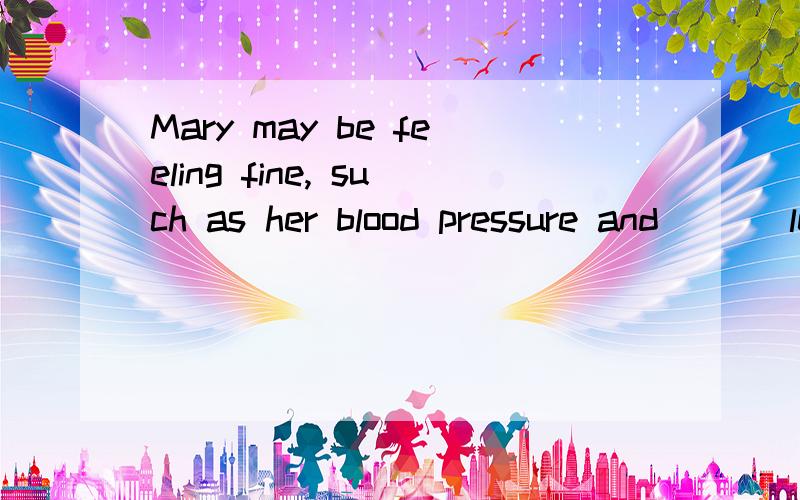 Mary may be feeling fine, such as her blood pressure and ( ) level may indicate otherwise. 填