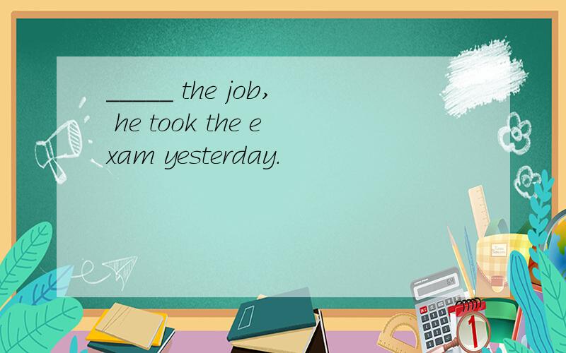 _____ the job, he took the exam yesterday.