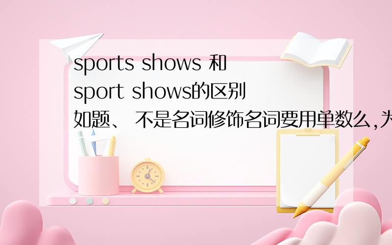 sports shows 和sport shows的区别如题、 不是名词修饰名词要用单数么,为什么书上sports用的是复数