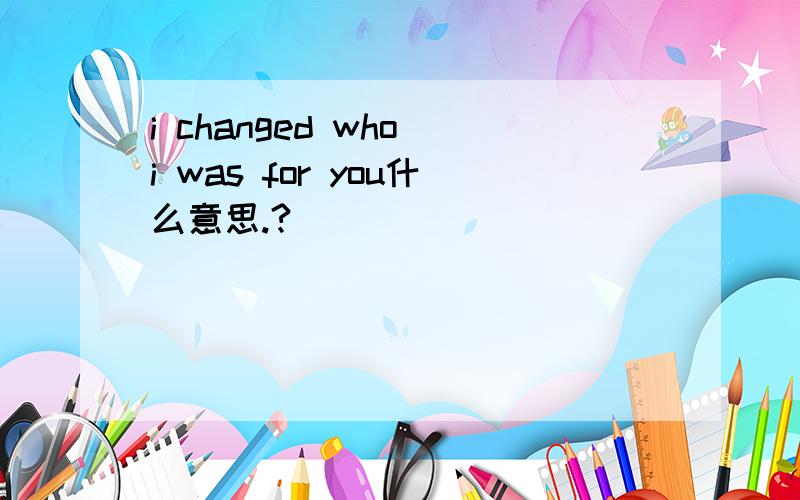 i changed who i was for you什么意思.?