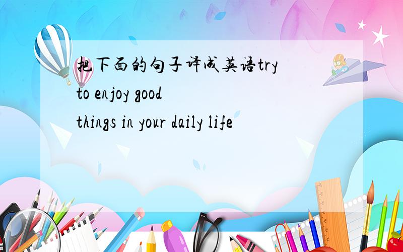 把下面的句子译成英语try to enjoy good things in your daily life