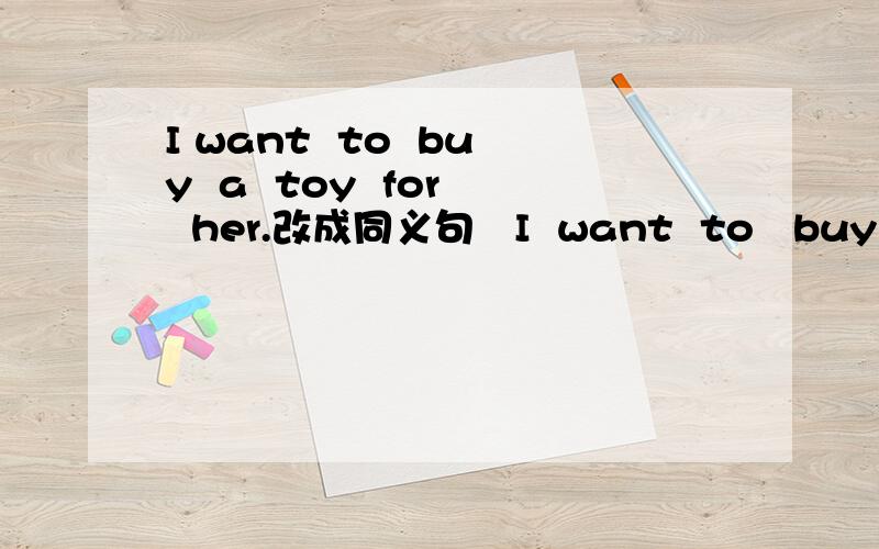 I want  to  buy  a  toy  for  her.改成同义句   I  want  to   buy  _______   _______    ______.