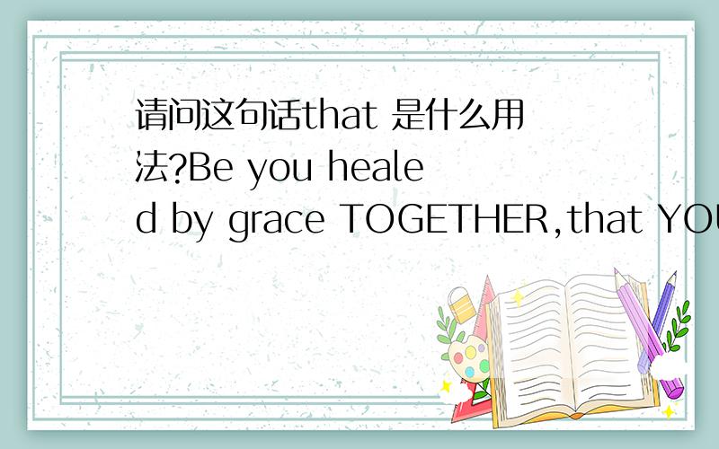 请问这句话that 是什么用法?Be you healed by grace TOGETHER,that YOU may heal through faith.