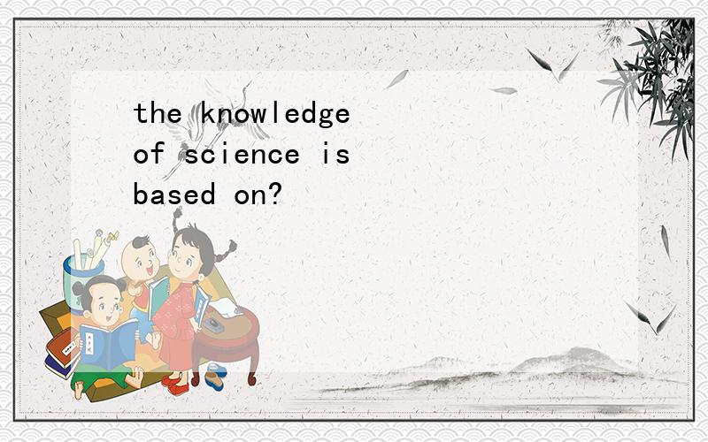 the knowledge of science is based on?