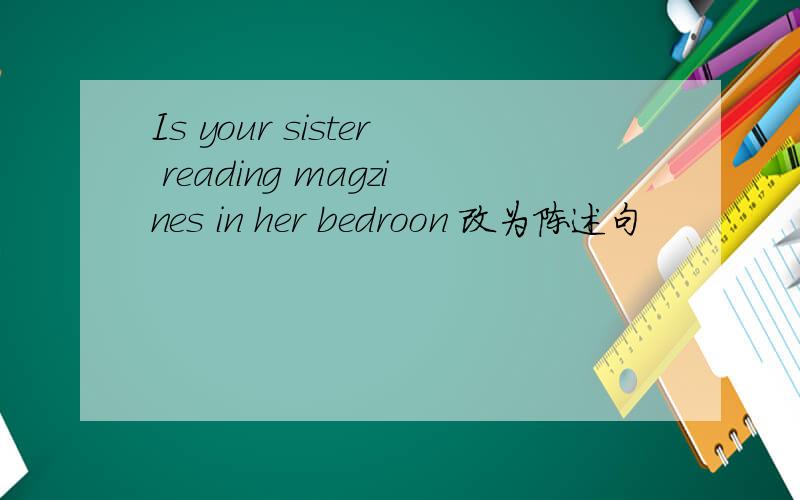 Is your sister reading magzines in her bedroon 改为陈述句