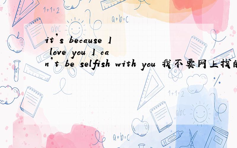 it’s because I love you I can’t be selfish with you 我不要网上找的 ..那意思 不对 - -