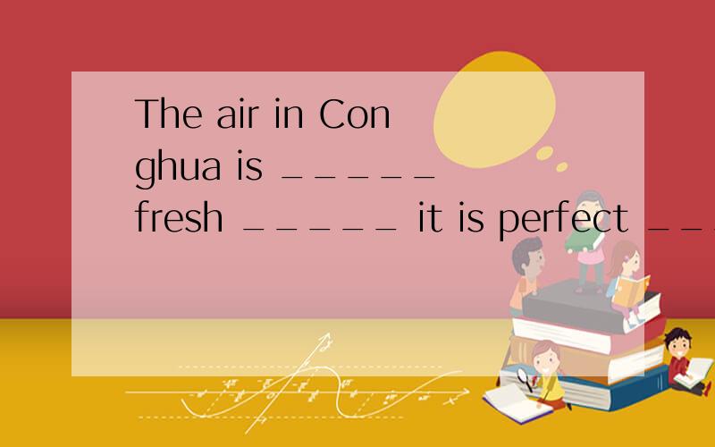 The air in Conghua is _____ fresh _____ it is perfect _____ ______.上一个写错了 是The air in Conghua is _____ fresh _____ it is perfect _____ ______ _____ _____ _____.