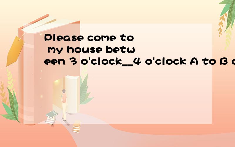 Please come to my house between 3 o'clock__4 o'clock A to B or C and D after