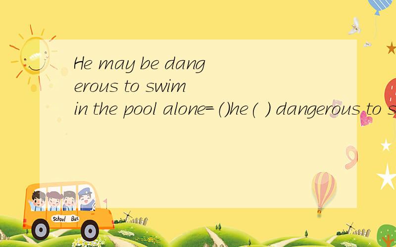 He may be dangerous to swim in the pool alone=（）he( ) dangerous to swim in the pool alone?对不起，我打错了，那个最后的问号不是这道题的。要改的句子不是疑问句，是肯定句。