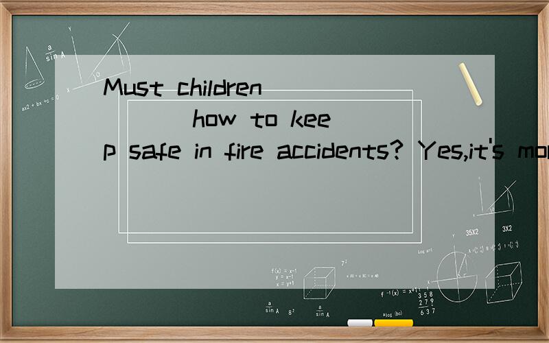 Must children ___ how to keep safe in fire accidents? Yes,it's more important than anything.A: be asked  B be taught   为什么是B