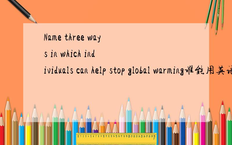 Name three ways in which individuals can help stop global warming谁能用英语帮我回答这个问题