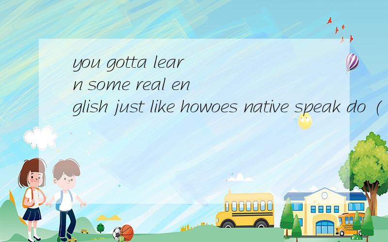 you gotta learn some real english just like howoes native speak do (