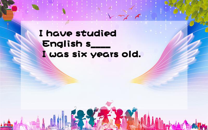 I have studied English s____ I was six years old.