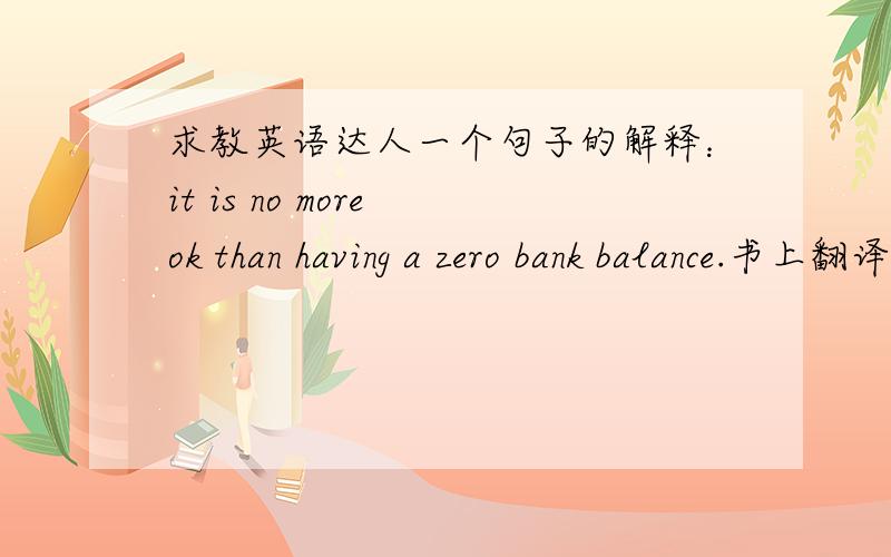 求教英语达人一个句子的解释：it is no more ok than having a zero bank balance.书上翻译的是：银行余额为零只能算过得去而已.但是我不能理解,no more than 不是“不多于”的意思么?这里应该如何理解