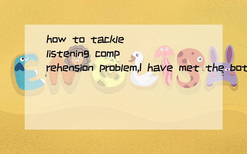 how to tackle listening comprehension problem,I have met the bottleneck of English listening,how to pass this phase?I only can understand50 percent of BBC,how can I improve listeningskill further?I am in China and can't watch American talk showwhich
