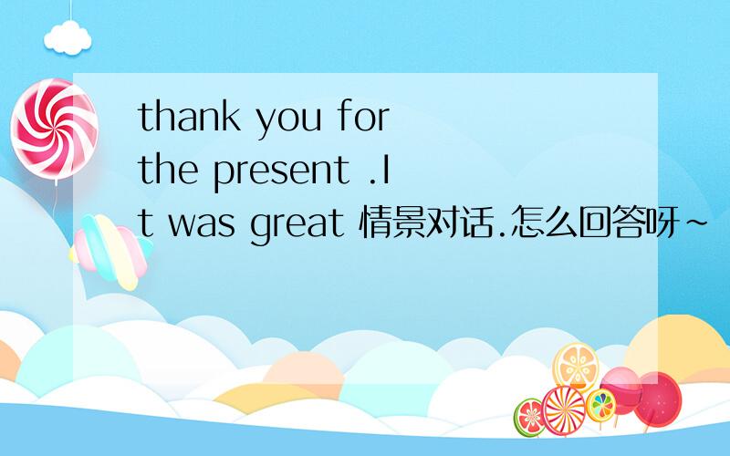thank you for the present .It was great 情景对话.怎么回答呀~