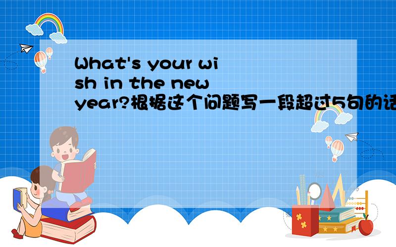 What's your wish in the new year?根据这个问题写一段超过5句的话. 要简单点的. 要翻译. 然后不要翻译软件翻译的.