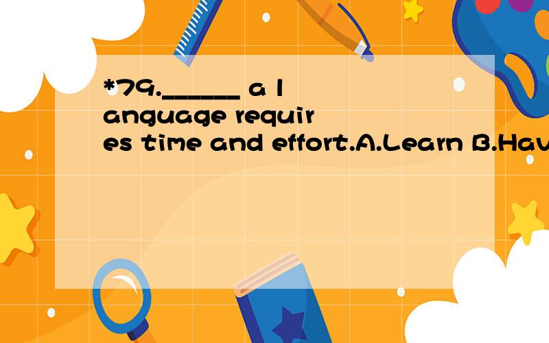*79.______ a language requires time and effort.A.Learn B.Having learnC.To learnD.Being learned请帮忙翻译并且分析.