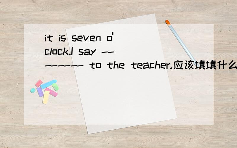 it is seven o'clock.I say -------- to the teacher.应该填填什么呢